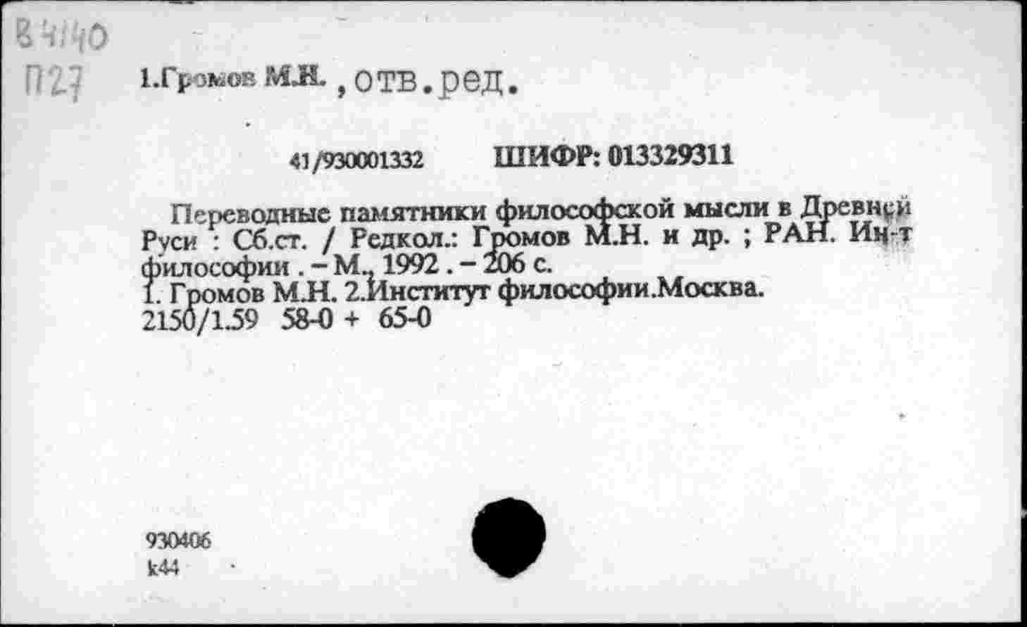 ﻿1. Громов МЛ. , о ТВ . ред.
41/930001332 ШИФР: 013329311
Переводные памятники философской мысли в Древней Руси : Сб.ст. / Редкол.: Громов М.Н. и др. ; РАН. Ин-т философии . - М., 1992. - 206 с.
1. Громов М.Н. 2.Институт философии.Москва. 2150/1.59 58-0 + 65-0
930406 к44